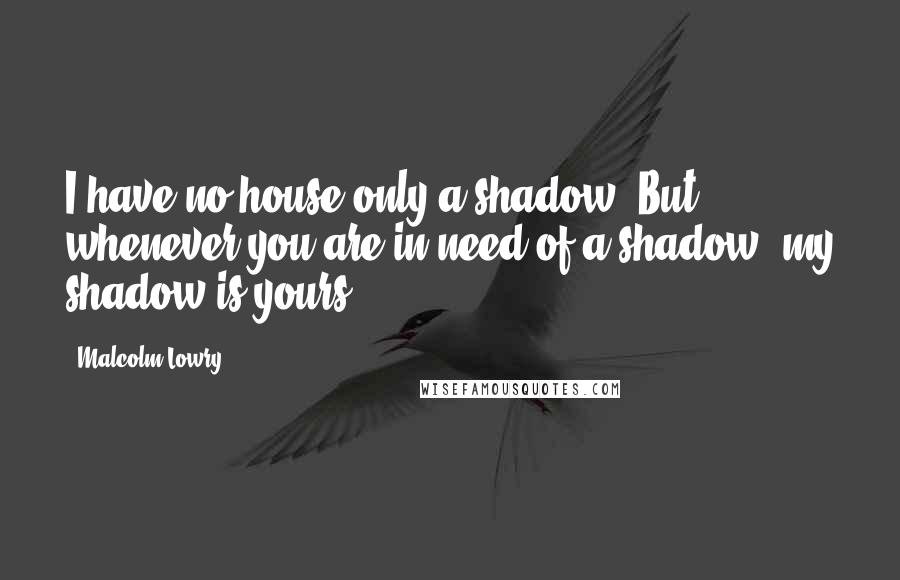 Malcolm Lowry quotes: I have no house only a shadow. But whenever you are in need of a shadow, my shadow is yours.