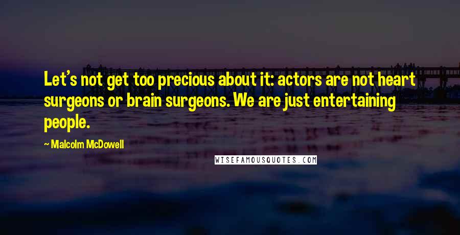 Malcolm McDowell quotes: Let's not get too precious about it: actors are not heart surgeons or brain surgeons. We are just entertaining people. Malcolm McDowell quotes: Let's not get too precious about it: actors are not heart surgeons or brain surgeons. We are just entertaining people.