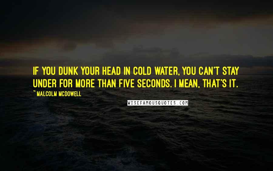 Malcolm McDowell quotes: If you dunk your head in cold water, you can't stay under for more than five seconds. I mean, that's it.