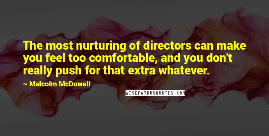 Malcolm McDowell quotes: The most nurturing of directors can make you feel too comfortable, and you don't really push for that extra whatever.