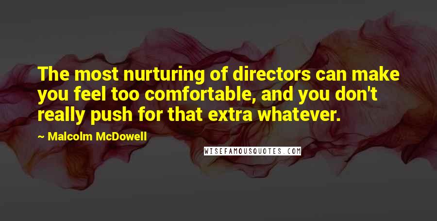 Malcolm McDowell quotes: The most nurturing of directors can make you feel too comfortable, and you don't really push for that extra whatever. Malcolm McDowell quotes: The most nurturing of directors can make you feel too comfortable, and you don't really push for that extra whatever.