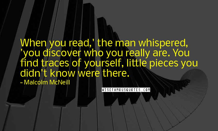 Malcolm McNeill quotes: When you read,' the man whispered, 'you discover who you really are. You find traces of yourself, little pieces you didn't know were there.