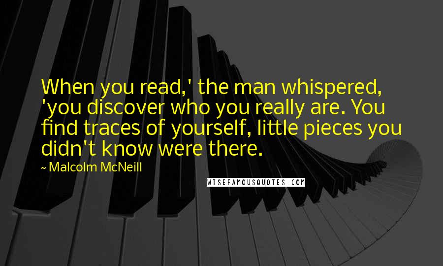 Malcolm McNeill quotes: When you read,' the man whispered, 'you discover who you really are. You find traces of yourself, little pieces you didn't know were there. Malcolm McNeill quotes: When you read,' the man whispered, 'you discover who you really are. You find traces of yourself, little pieces you didn't know were there.