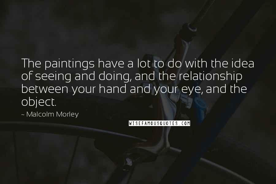 Malcolm Morley quotes: The paintings have a lot to do with the idea of seeing and doing, and the relationship between your hand and your eye, and the object.