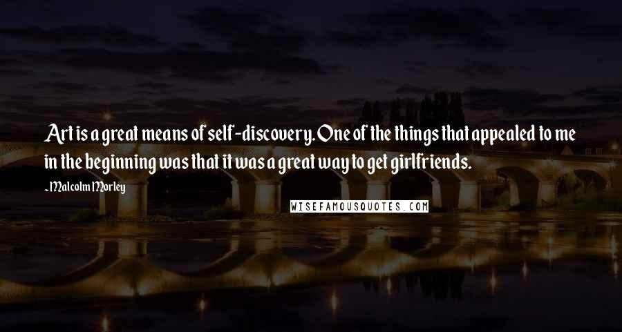 Malcolm Morley quotes: Art is a great means of self-discovery. One of the things that appealed to me in the beginning was that it was a great way to get girlfriends. Malcolm Morley quotes: Art is a great means of self-discovery. One of the things that appealed to me in the beginning was that it was a great way to get girlfriends.