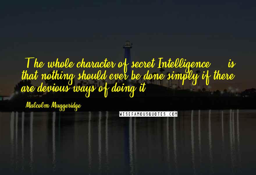 Malcolm Muggeridge quotes: [T]he whole character of secret Intelligence ... is that nothing should ever be done simply if there are devious ways of doing it.