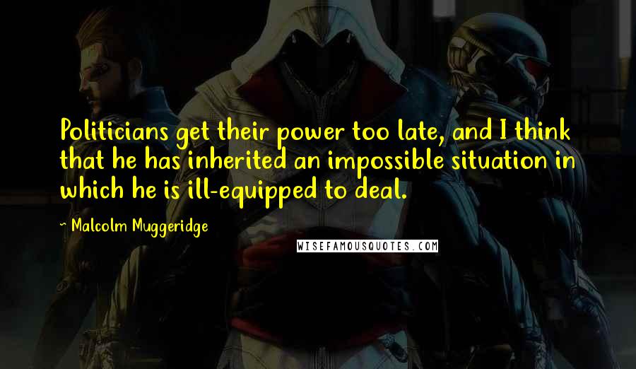 Malcolm Muggeridge quotes: Politicians get their power too late, and I think that he has inherited an impossible situation in which he is ill-equipped to deal.