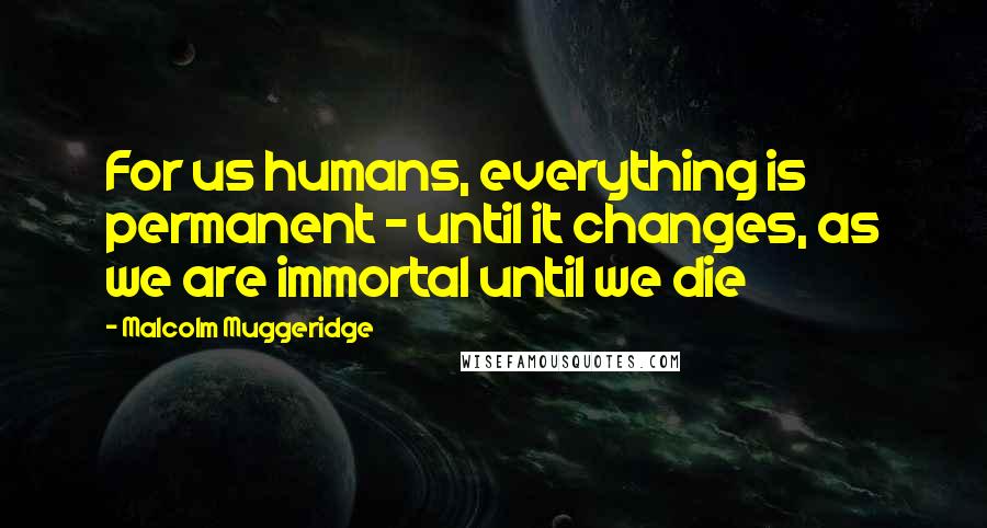 Malcolm Muggeridge quotes: For us humans, everything is permanent - until it changes, as we are immortal until we die