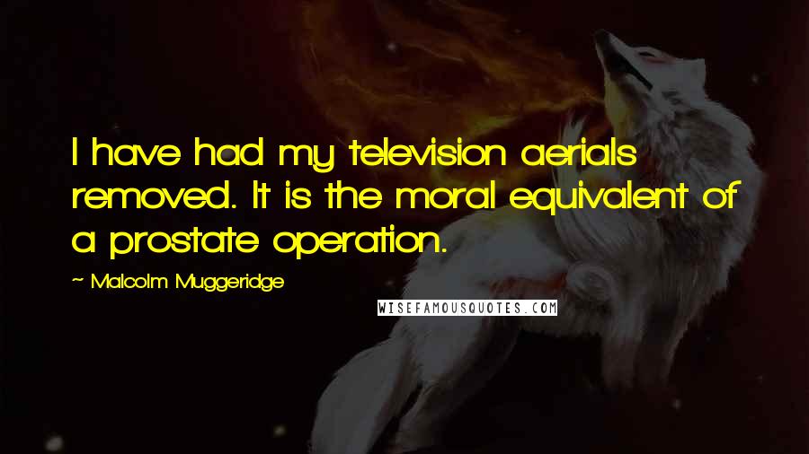 Malcolm Muggeridge quotes: I have had my television aerials removed. It is the moral equivalent of a prostate operation.