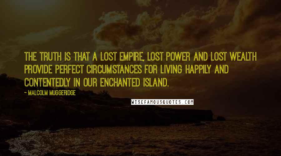 Malcolm Muggeridge quotes: The truth is that a lost empire, lost power and lost wealth provide perfect circumstances for living happily and contentedly in our enchanted island.