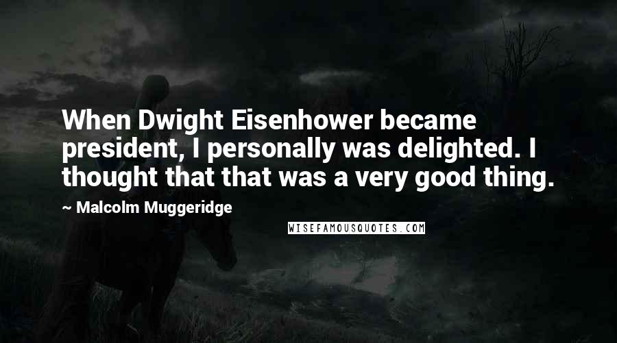 Malcolm Muggeridge quotes: When Dwight Eisenhower became president, I personally was delighted. I thought that that was a very good thing.