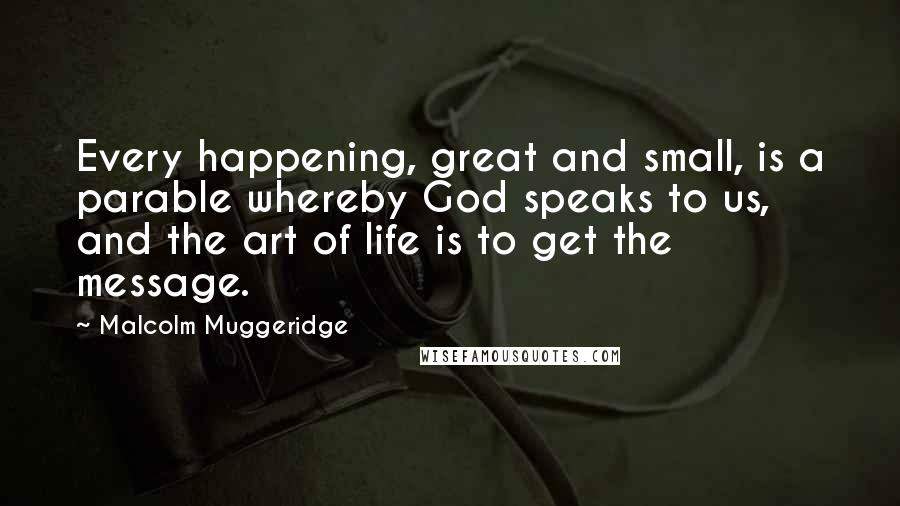 Malcolm Muggeridge quotes: Every happening, great and small, is a parable whereby God speaks to us, and the art of life is to get the message.