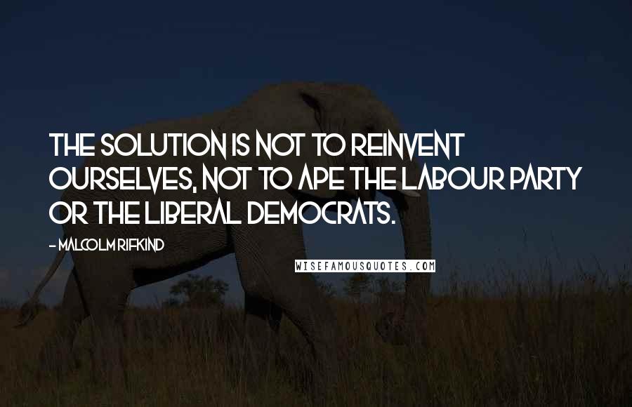 Malcolm Rifkind quotes: The solution is not to reinvent ourselves, not to ape the Labour Party or the Liberal Democrats.