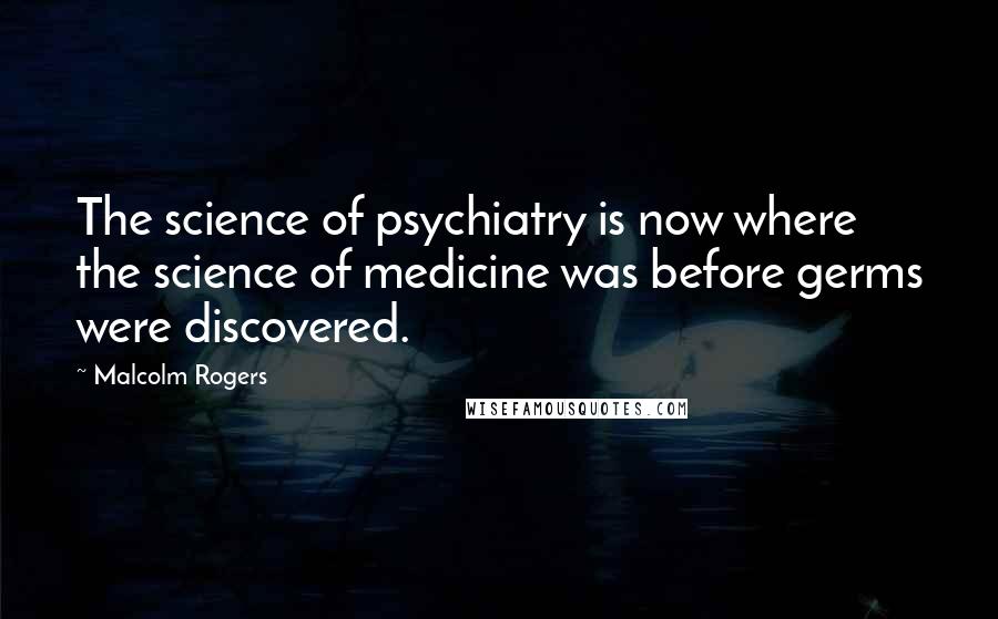 Malcolm Rogers quotes: The science of psychiatry is now where the science of medicine was before germs were discovered.