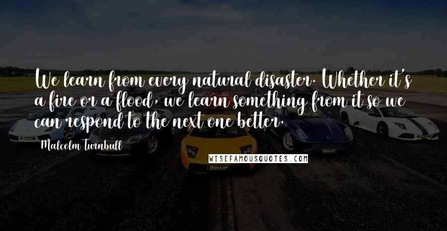 Malcolm Turnbull quotes: We learn from every natural disaster. Whether it's a fire or a flood, we learn something from it so we can respond to the next one better.