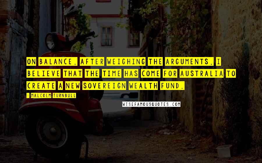Malcolm Turnbull quotes: On balance, after weighing the arguments, I believe that the time has come for Australia to create a new sovereign wealth fund.