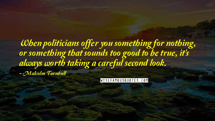 Malcolm Turnbull quotes: When politicians offer you something for nothing, or something that sounds too good to be true, it's always worth taking a careful second look.