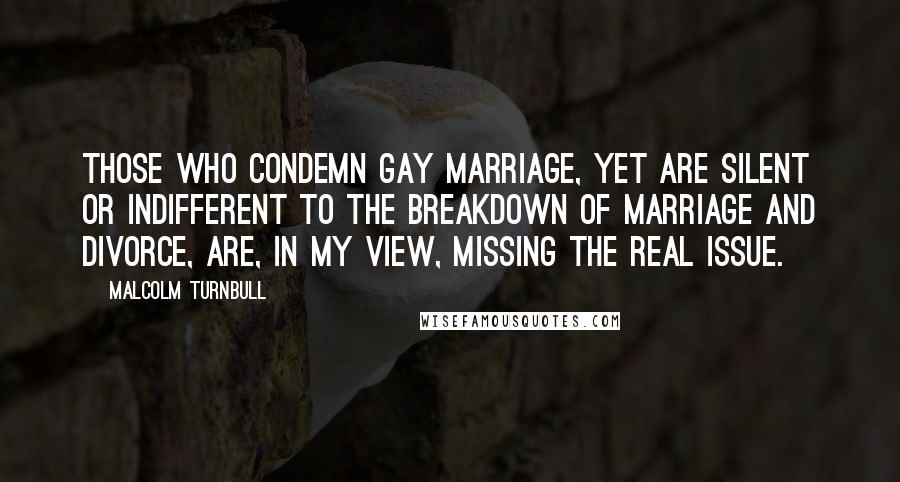 Malcolm Turnbull quotes: Those who condemn gay marriage, yet are silent or indifferent to the breakdown of marriage and divorce, are, in my view, missing the real issue. Malcolm Turnbull quotes: Those who condemn gay marriage, yet are silent or indifferent to the breakdown of marriage and divorce, are, in my view, missing the real issue.