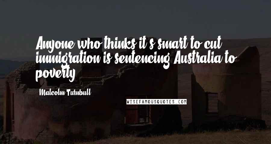 Malcolm Turnbull quotes: Anyone who thinks it's smart to cut immigration is sentencing Australia to poverty.