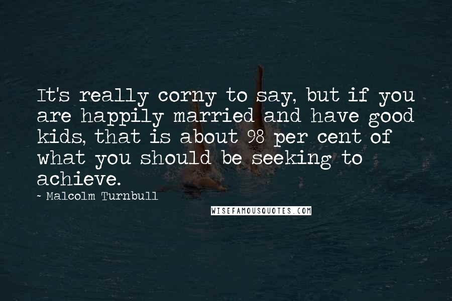 Malcolm Turnbull quotes: It's really corny to say, but if you are happily married and have good kids, that is about 98 per cent of what you should be seeking to achieve. Malcolm Turnbull quotes: It's really corny to say, but if you are happily married and have good kids, that is about 98 per cent of what you should be seeking to achieve.