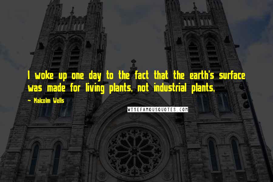 Malcolm Wells quotes: I woke up one day to the fact that the earth's surface was made for living plants, not industrial plants,