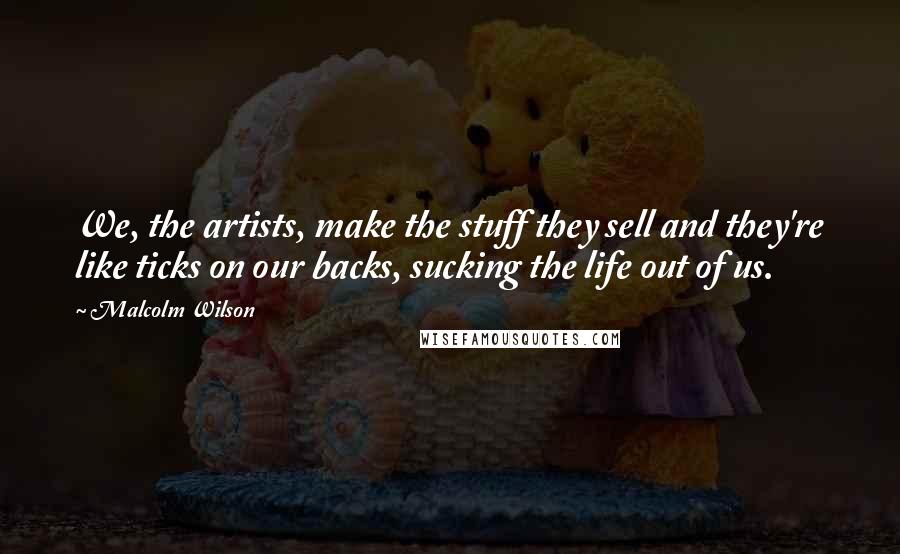 Malcolm Wilson quotes: We, the artists, make the stuff they sell and they're like ticks on our backs, sucking the life out of us.