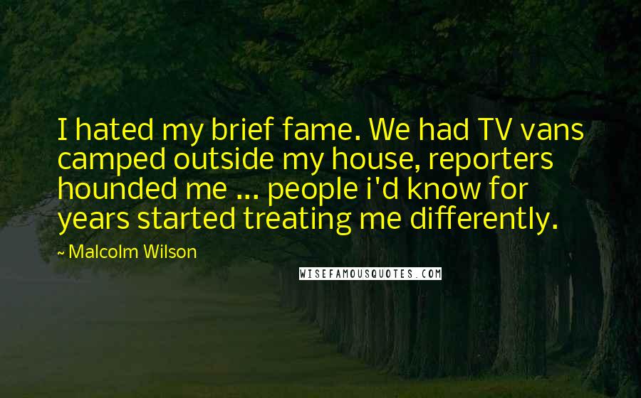 Malcolm Wilson quotes: I hated my brief fame. We had TV vans camped outside my house, reporters hounded me ... people i'd know for years started treating me differently.