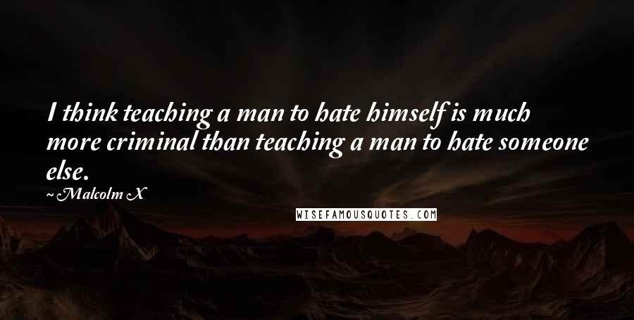 Malcolm X quotes: I think teaching a man to hate himself is much more criminal than teaching a man to hate someone else.