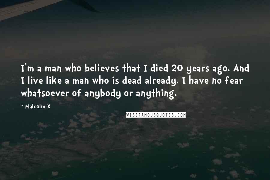 Malcolm X quotes: I'm a man who believes that I died 20 years ago. And I live like a man who is dead already. I have no fear whatsoever of anybody or anything.