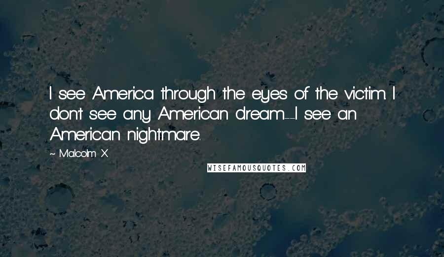 Malcolm X quotes: I see America through the eyes of the victim. I don't see any American dream--I see an American nightmare.