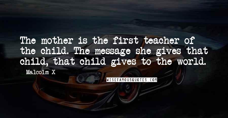 Malcolm X quotes: The mother is the first teacher of the child. The message she gives that child, that child gives to the world.