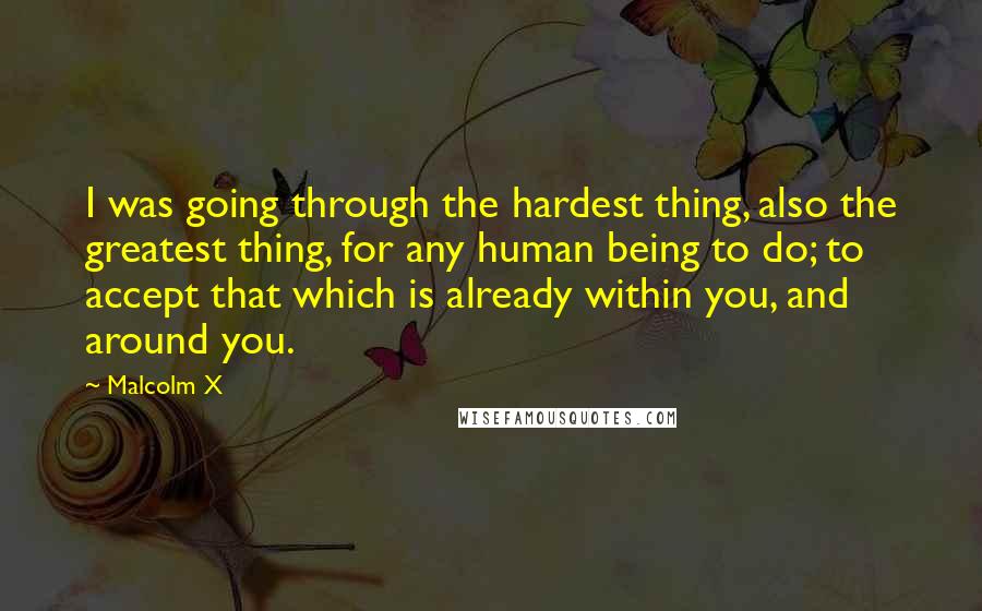 Malcolm X quotes: I was going through the hardest thing, also the greatest thing, for any human being to do; to accept that which is already within you, and around you.