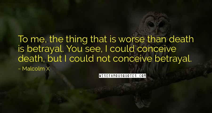 Malcolm X quotes: To me, the thing that is worse than death is betrayal. You see, I could conceive death, but I could not conceive betrayal.