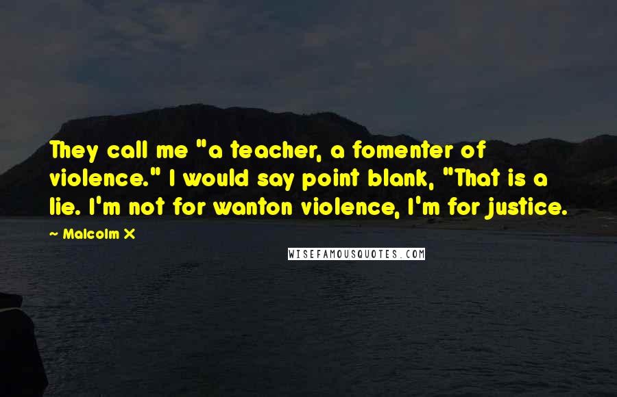 Malcolm X quotes: They call me "a teacher, a fomenter of violence." I would say point blank, "That is a lie. I'm not for wanton violence, I'm for justice.