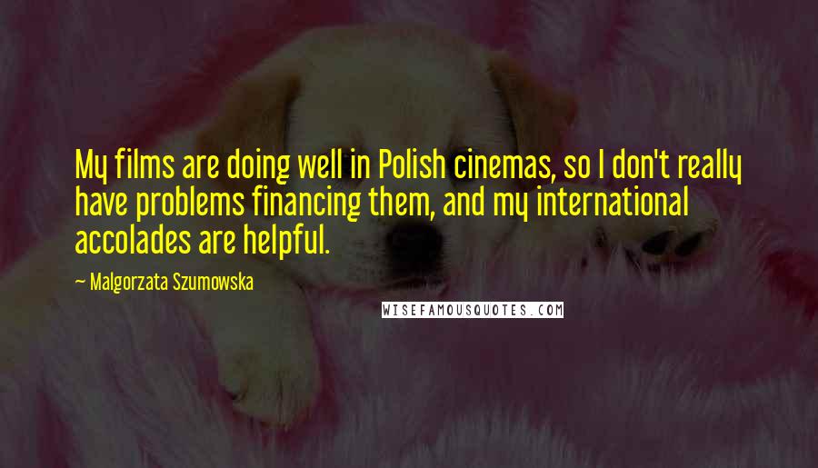 Malgorzata Szumowska quotes: My films are doing well in Polish cinemas, so I don't really have problems financing them, and my international accolades are helpful. Malgorzata Szumowska quotes: My films are doing well in Polish cinemas, so I don't really have problems financing them, and my international accolades are helpful.