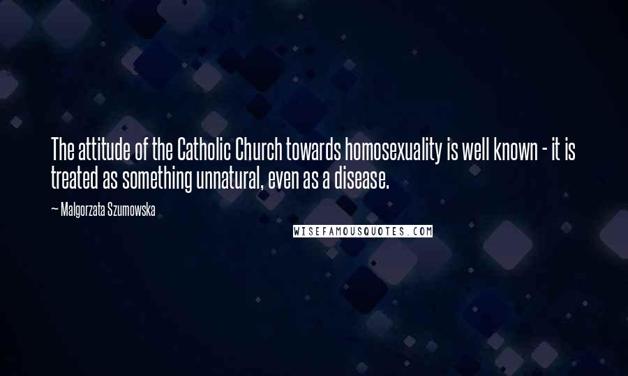 Malgorzata Szumowska quotes: The attitude of the Catholic Church towards homosexuality is well known - it is treated as something unnatural, even as a disease. Malgorzata Szumowska quotes: The attitude of the Catholic Church towards homosexuality is well known - it is treated as something unnatural, even as a disease.