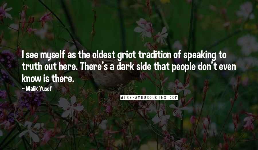 Malik Yusef quotes: I see myself as the oldest griot tradition of speaking to truth out here. There's a dark side that people don't even know is there. Malik Yusef quotes: I see myself as the oldest griot tradition of speaking to truth out here. There's a dark side that people don't even know is there.