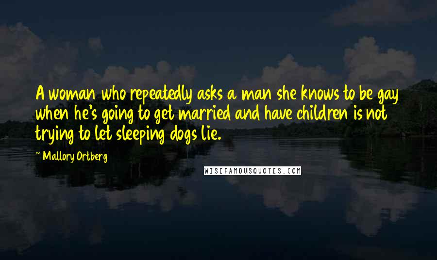 Mallory Ortberg quotes: A woman who repeatedly asks a man she knows to be gay when he's going to get married and have children is not trying to let sleeping dogs lie.