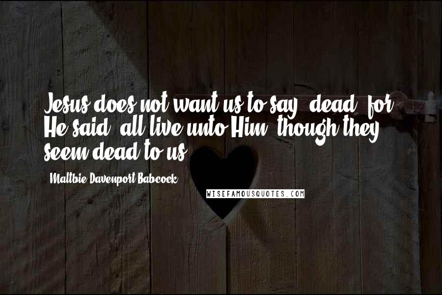 Maltbie Davenport Babcock quotes: Jesus does not want us to say, dead, for, He said, all live unto Him, though they seem dead to us.