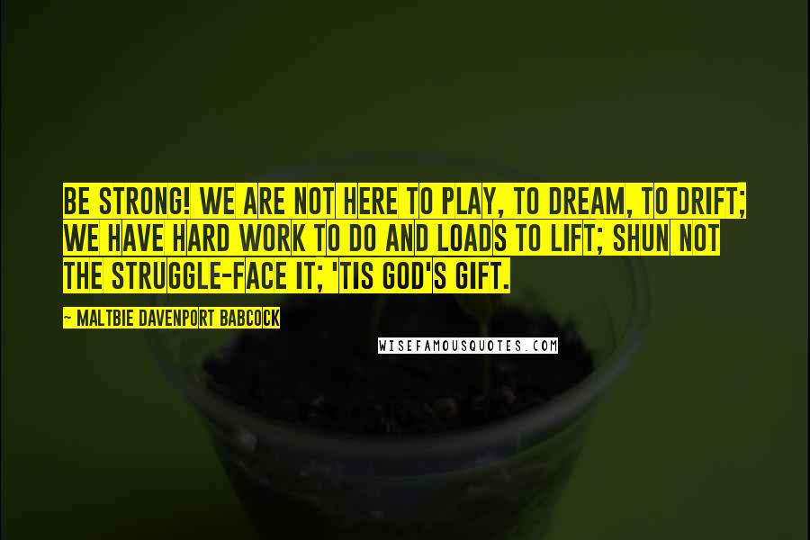 Maltbie Davenport Babcock quotes: Be strong! We are not here to play, to dream, to drift; We have hard work to do and loads to lift; Shun not the struggle-face it; 'tis God's gift. Maltbie Davenport Babcock quotes: Be strong! We are not here to play, to dream, to drift; We have hard work to do and loads to lift; Shun not the struggle-face it; 'tis God's gift.