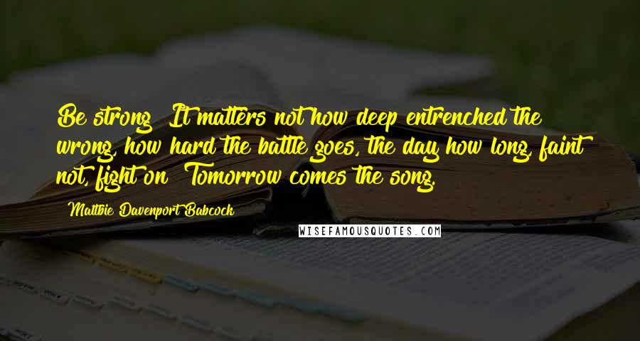 Maltbie Davenport Babcock quotes: Be strong! It matters not how deep entrenched the wrong, how hard the battle goes, the day how long, faint not, fight on! Tomorrow comes the song. Maltbie Davenport Babcock quotes: Be strong! It matters not how deep entrenched the wrong, how hard the battle goes, the day how long, faint not, fight on! Tomorrow comes the song.