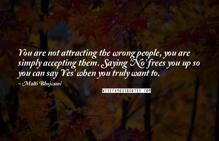Malti Bhojwani quotes: You are not attracting the wrong people, you are simply accepting them. Saying 'No' frees you up so you can say 'Yes' when you truly want to.