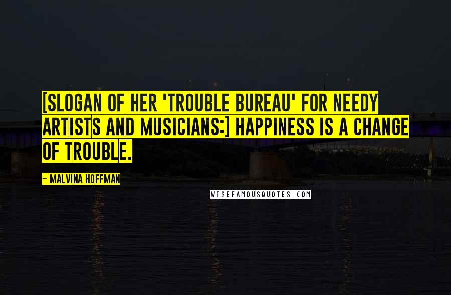 Malvina Hoffman quotes: [Slogan of her 'Trouble Bureau' for needy artists and musicians:] Happiness is a change of trouble.