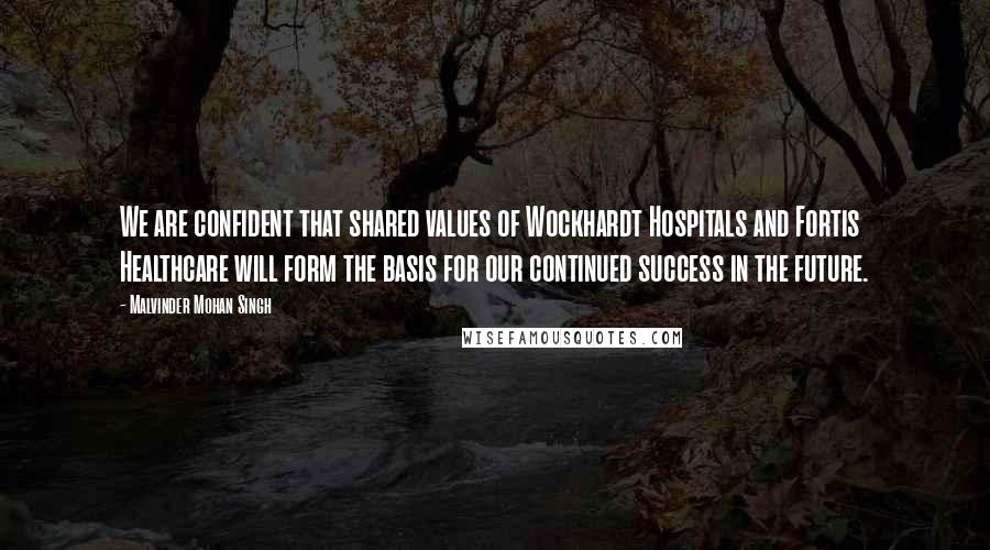 Malvinder Mohan Singh quotes: We are confident that shared values of Wockhardt Hospitals and Fortis Healthcare will form the basis for our continued success in the future.