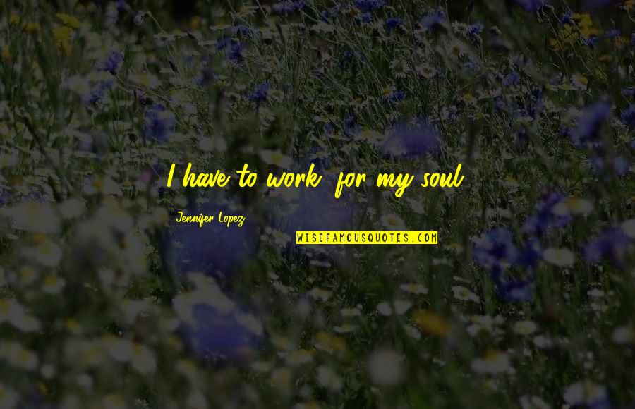 Mami Quotes By Jennifer Lopez: I have to work, for my soul.