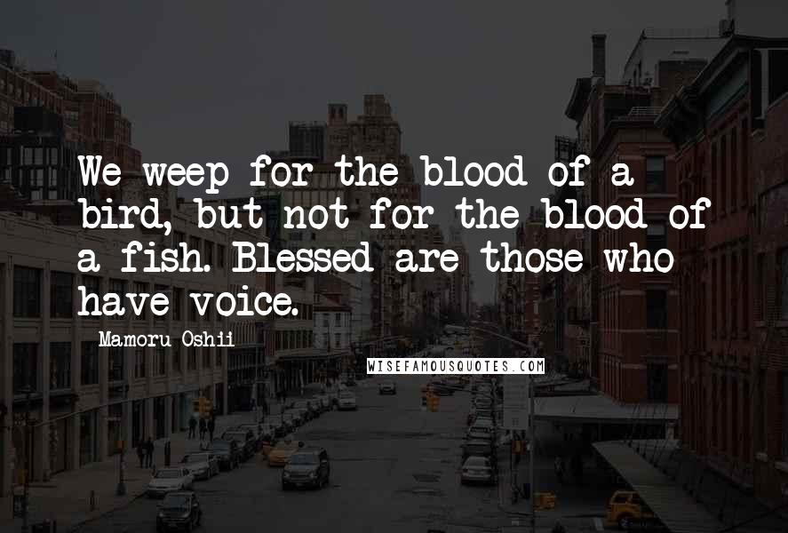 Mamoru Oshii quotes: We weep for the blood of a bird, but not for the blood of a fish. Blessed are those who have voice.