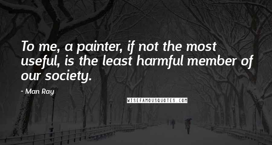 Man Ray quotes: To me, a painter, if not the most useful, is the least harmful member of our society.