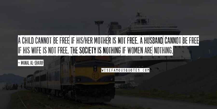 Manal Al-Sharif quotes: A child cannot be free if his/her mother is not free. A husband cannot be free if his wife is not free. The society is nothing if women are nothing.