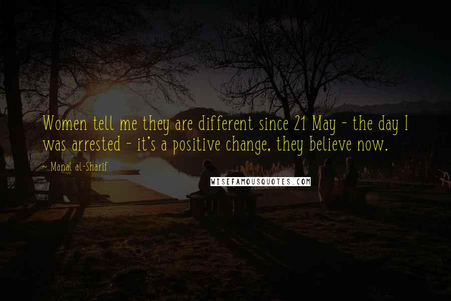 Manal Al-Sharif quotes: Women tell me they are different since 21 May - the day I was arrested - it's a positive change, they believe now.