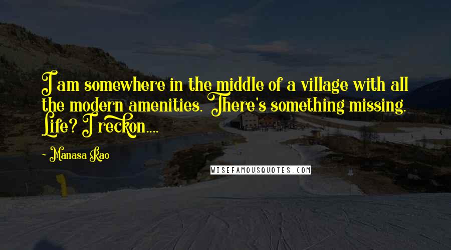 Manasa Rao quotes: I am somewhere in the middle of a village with all the modern amenities. There's something missing. Life? I reckon....
